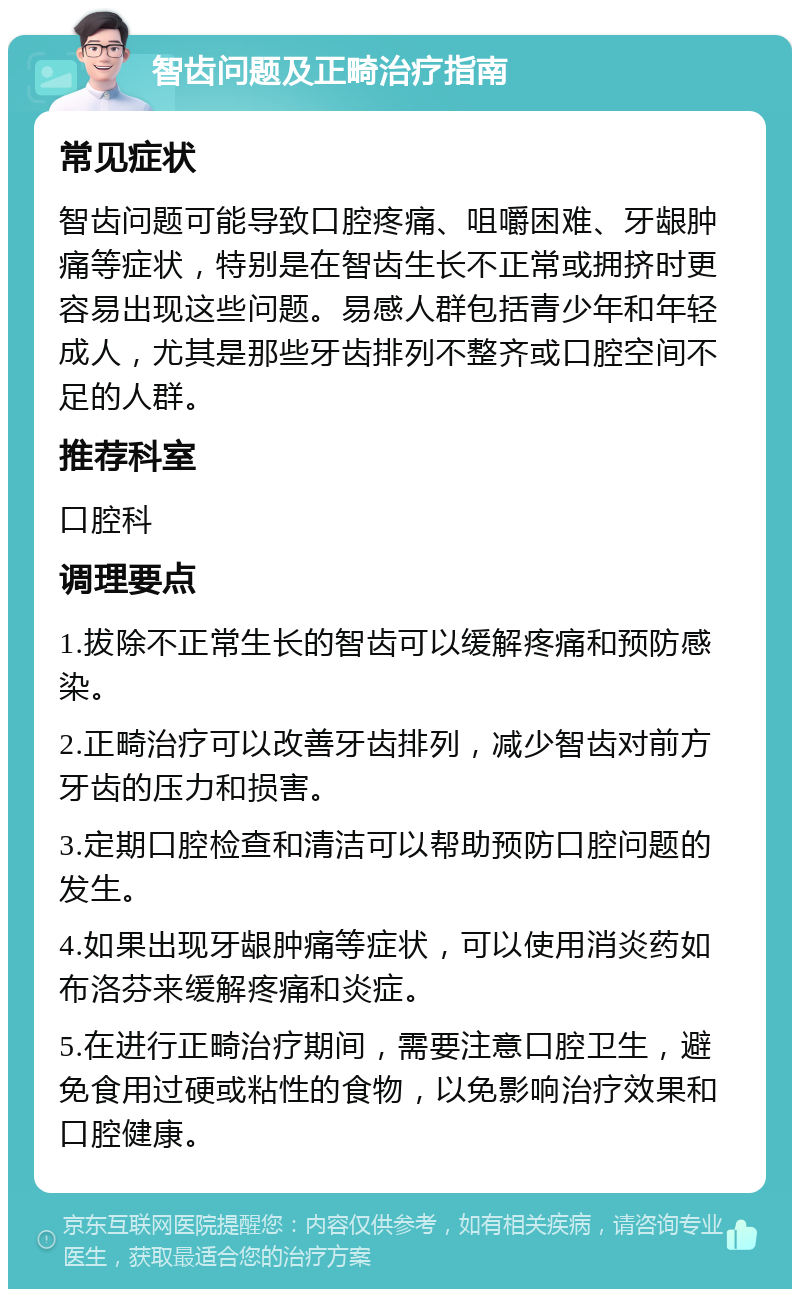 智齿问题及正畸治疗指南 常见症状 智齿问题可能导致口腔疼痛、咀嚼困难、牙龈肿痛等症状，特别是在智齿生长不正常或拥挤时更容易出现这些问题。易感人群包括青少年和年轻成人，尤其是那些牙齿排列不整齐或口腔空间不足的人群。 推荐科室 口腔科 调理要点 1.拔除不正常生长的智齿可以缓解疼痛和预防感染。 2.正畸治疗可以改善牙齿排列，减少智齿对前方牙齿的压力和损害。 3.定期口腔检查和清洁可以帮助预防口腔问题的发生。 4.如果出现牙龈肿痛等症状，可以使用消炎药如布洛芬来缓解疼痛和炎症。 5.在进行正畸治疗期间，需要注意口腔卫生，避免食用过硬或粘性的食物，以免影响治疗效果和口腔健康。