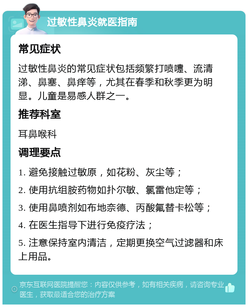 过敏性鼻炎就医指南 常见症状 过敏性鼻炎的常见症状包括频繁打喷嚏、流清涕、鼻塞、鼻痒等，尤其在春季和秋季更为明显。儿童是易感人群之一。 推荐科室 耳鼻喉科 调理要点 1. 避免接触过敏原，如花粉、灰尘等； 2. 使用抗组胺药物如扑尔敏、氯雷他定等； 3. 使用鼻喷剂如布地奈德、丙酸氟替卡松等； 4. 在医生指导下进行免疫疗法； 5. 注意保持室内清洁，定期更换空气过滤器和床上用品。