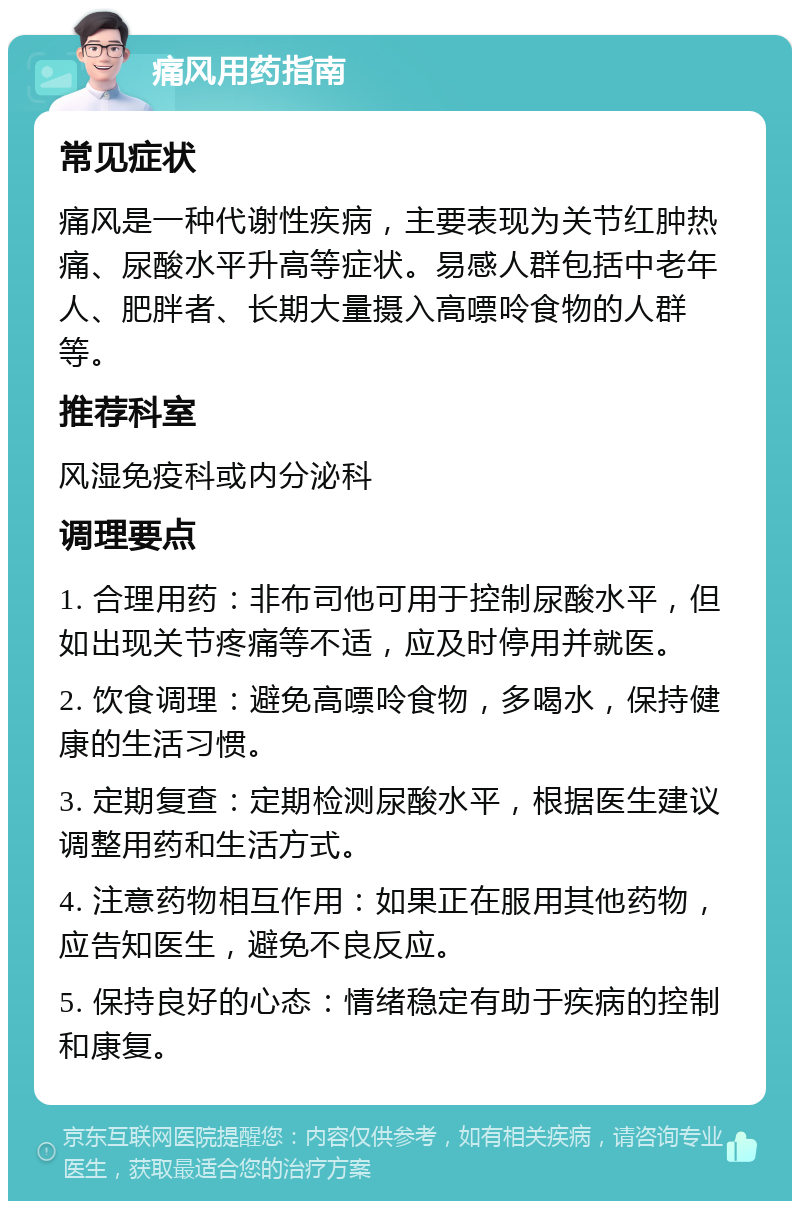 痛风用药指南 常见症状 痛风是一种代谢性疾病，主要表现为关节红肿热痛、尿酸水平升高等症状。易感人群包括中老年人、肥胖者、长期大量摄入高嘌呤食物的人群等。 推荐科室 风湿免疫科或内分泌科 调理要点 1. 合理用药：非布司他可用于控制尿酸水平，但如出现关节疼痛等不适，应及时停用并就医。 2. 饮食调理：避免高嘌呤食物，多喝水，保持健康的生活习惯。 3. 定期复查：定期检测尿酸水平，根据医生建议调整用药和生活方式。 4. 注意药物相互作用：如果正在服用其他药物，应告知医生，避免不良反应。 5. 保持良好的心态：情绪稳定有助于疾病的控制和康复。