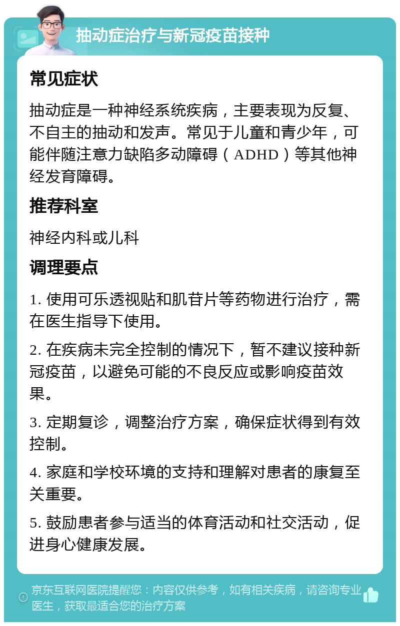 抽动症治疗与新冠疫苗接种 常见症状 抽动症是一种神经系统疾病，主要表现为反复、不自主的抽动和发声。常见于儿童和青少年，可能伴随注意力缺陷多动障碍（ADHD）等其他神经发育障碍。 推荐科室 神经内科或儿科 调理要点 1. 使用可乐透视贴和肌苷片等药物进行治疗，需在医生指导下使用。 2. 在疾病未完全控制的情况下，暂不建议接种新冠疫苗，以避免可能的不良反应或影响疫苗效果。 3. 定期复诊，调整治疗方案，确保症状得到有效控制。 4. 家庭和学校环境的支持和理解对患者的康复至关重要。 5. 鼓励患者参与适当的体育活动和社交活动，促进身心健康发展。