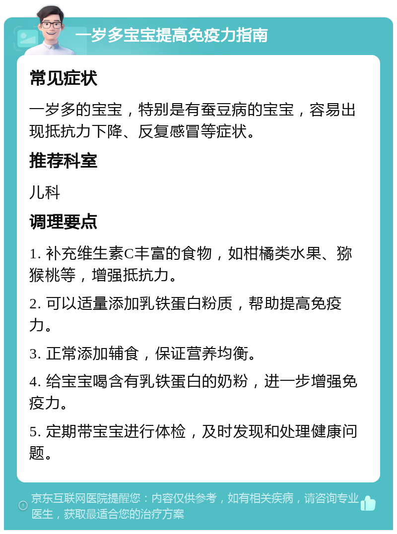 一岁多宝宝提高免疫力指南 常见症状 一岁多的宝宝，特别是有蚕豆病的宝宝，容易出现抵抗力下降、反复感冒等症状。 推荐科室 儿科 调理要点 1. 补充维生素C丰富的食物，如柑橘类水果、猕猴桃等，增强抵抗力。 2. 可以适量添加乳铁蛋白粉质，帮助提高免疫力。 3. 正常添加辅食，保证营养均衡。 4. 给宝宝喝含有乳铁蛋白的奶粉，进一步增强免疫力。 5. 定期带宝宝进行体检，及时发现和处理健康问题。