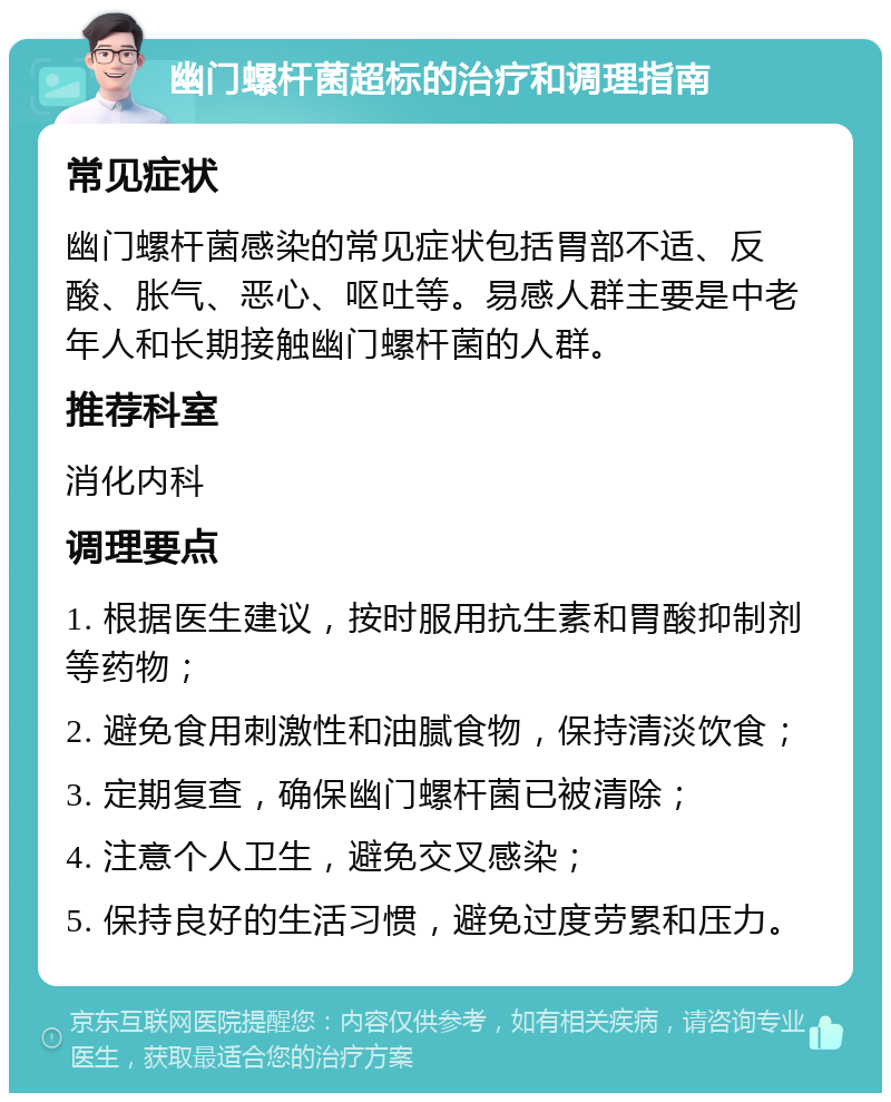 幽门螺杆菌超标的治疗和调理指南 常见症状 幽门螺杆菌感染的常见症状包括胃部不适、反酸、胀气、恶心、呕吐等。易感人群主要是中老年人和长期接触幽门螺杆菌的人群。 推荐科室 消化内科 调理要点 1. 根据医生建议，按时服用抗生素和胃酸抑制剂等药物； 2. 避免食用刺激性和油腻食物，保持清淡饮食； 3. 定期复查，确保幽门螺杆菌已被清除； 4. 注意个人卫生，避免交叉感染； 5. 保持良好的生活习惯，避免过度劳累和压力。