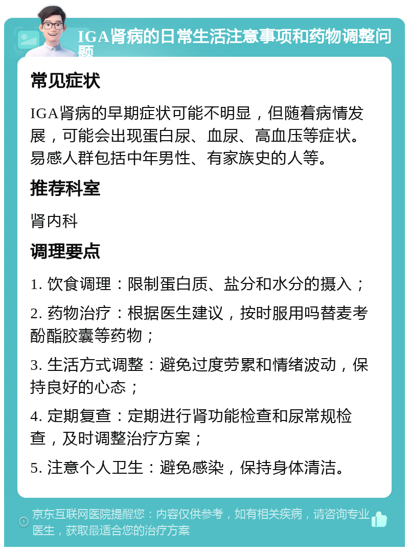 IGA肾病的日常生活注意事项和药物调整问题 常见症状 IGA肾病的早期症状可能不明显，但随着病情发展，可能会出现蛋白尿、血尿、高血压等症状。易感人群包括中年男性、有家族史的人等。 推荐科室 肾内科 调理要点 1. 饮食调理：限制蛋白质、盐分和水分的摄入； 2. 药物治疗：根据医生建议，按时服用吗替麦考酚酯胶囊等药物； 3. 生活方式调整：避免过度劳累和情绪波动，保持良好的心态； 4. 定期复查：定期进行肾功能检查和尿常规检查，及时调整治疗方案； 5. 注意个人卫生：避免感染，保持身体清洁。