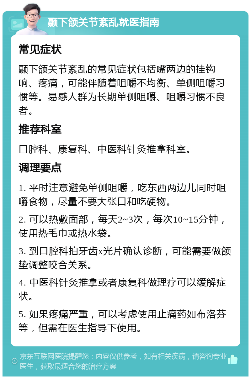 颞下颌关节紊乱就医指南 常见症状 颞下颌关节紊乱的常见症状包括嘴两边的挂钩响、疼痛，可能伴随着咀嚼不均衡、单侧咀嚼习惯等。易感人群为长期单侧咀嚼、咀嚼习惯不良者。 推荐科室 口腔科、康复科、中医科针灸推拿科室。 调理要点 1. 平时注意避免单侧咀嚼，吃东西两边儿同时咀嚼食物，尽量不要大张口和吃硬物。 2. 可以热敷面部，每天2~3次，每次10~15分钟，使用热毛巾或热水袋。 3. 到口腔科拍牙齿x光片确认诊断，可能需要做颌垫调整咬合关系。 4. 中医科针灸推拿或者康复科做理疗可以缓解症状。 5. 如果疼痛严重，可以考虑使用止痛药如布洛芬等，但需在医生指导下使用。