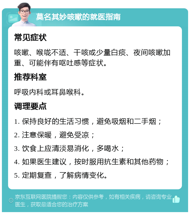 莫名其妙咳嗽的就医指南 常见症状 咳嗽、喉咙不适、干咳或少量白痰、夜间咳嗽加重、可能伴有呕吐感等症状。 推荐科室 呼吸内科或耳鼻喉科。 调理要点 1. 保持良好的生活习惯，避免吸烟和二手烟； 2. 注意保暖，避免受凉； 3. 饮食上应清淡易消化，多喝水； 4. 如果医生建议，按时服用抗生素和其他药物； 5. 定期复查，了解病情变化。