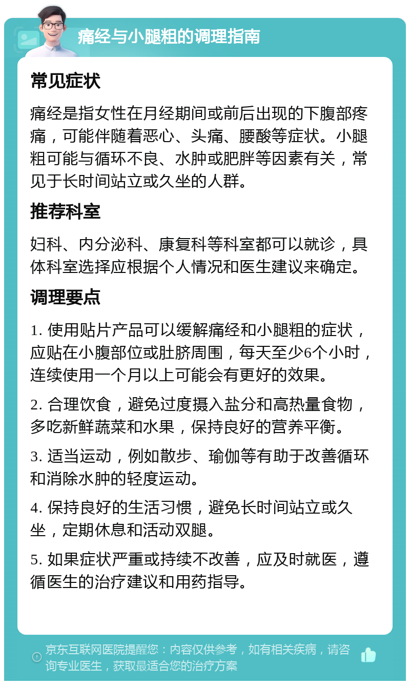 痛经与小腿粗的调理指南 常见症状 痛经是指女性在月经期间或前后出现的下腹部疼痛，可能伴随着恶心、头痛、腰酸等症状。小腿粗可能与循环不良、水肿或肥胖等因素有关，常见于长时间站立或久坐的人群。 推荐科室 妇科、内分泌科、康复科等科室都可以就诊，具体科室选择应根据个人情况和医生建议来确定。 调理要点 1. 使用贴片产品可以缓解痛经和小腿粗的症状，应贴在小腹部位或肚脐周围，每天至少6个小时，连续使用一个月以上可能会有更好的效果。 2. 合理饮食，避免过度摄入盐分和高热量食物，多吃新鲜蔬菜和水果，保持良好的营养平衡。 3. 适当运动，例如散步、瑜伽等有助于改善循环和消除水肿的轻度运动。 4. 保持良好的生活习惯，避免长时间站立或久坐，定期休息和活动双腿。 5. 如果症状严重或持续不改善，应及时就医，遵循医生的治疗建议和用药指导。