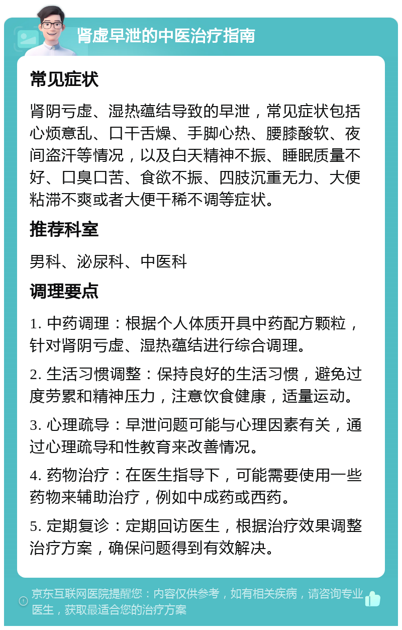 肾虚早泄的中医治疗指南 常见症状 肾阴亏虚、湿热蕴结导致的早泄，常见症状包括心烦意乱、口干舌燥、手脚心热、腰膝酸软、夜间盗汗等情况，以及白天精神不振、睡眠质量不好、口臭口苦、食欲不振、四肢沉重无力、大便粘滞不爽或者大便干稀不调等症状。 推荐科室 男科、泌尿科、中医科 调理要点 1. 中药调理：根据个人体质开具中药配方颗粒，针对肾阴亏虚、湿热蕴结进行综合调理。 2. 生活习惯调整：保持良好的生活习惯，避免过度劳累和精神压力，注意饮食健康，适量运动。 3. 心理疏导：早泄问题可能与心理因素有关，通过心理疏导和性教育来改善情况。 4. 药物治疗：在医生指导下，可能需要使用一些药物来辅助治疗，例如中成药或西药。 5. 定期复诊：定期回访医生，根据治疗效果调整治疗方案，确保问题得到有效解决。