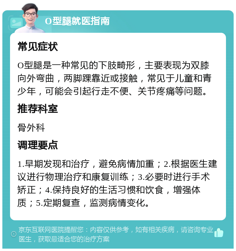 O型腿就医指南 常见症状 O型腿是一种常见的下肢畸形，主要表现为双膝向外弯曲，两脚踝靠近或接触，常见于儿童和青少年，可能会引起行走不便、关节疼痛等问题。 推荐科室 骨外科 调理要点 1.早期发现和治疗，避免病情加重；2.根据医生建议进行物理治疗和康复训练；3.必要时进行手术矫正；4.保持良好的生活习惯和饮食，增强体质；5.定期复查，监测病情变化。