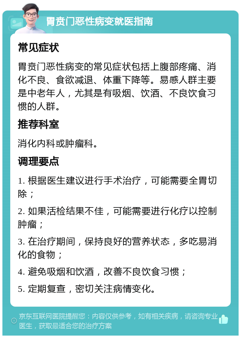 胃贲门恶性病变就医指南 常见症状 胃贲门恶性病变的常见症状包括上腹部疼痛、消化不良、食欲减退、体重下降等。易感人群主要是中老年人，尤其是有吸烟、饮酒、不良饮食习惯的人群。 推荐科室 消化内科或肿瘤科。 调理要点 1. 根据医生建议进行手术治疗，可能需要全胃切除； 2. 如果活检结果不佳，可能需要进行化疗以控制肿瘤； 3. 在治疗期间，保持良好的营养状态，多吃易消化的食物； 4. 避免吸烟和饮酒，改善不良饮食习惯； 5. 定期复查，密切关注病情变化。