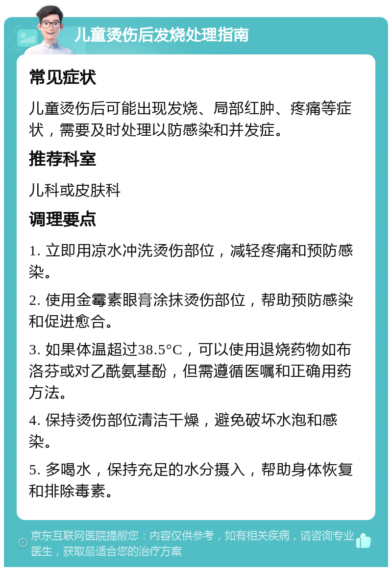 儿童烫伤后发烧处理指南 常见症状 儿童烫伤后可能出现发烧、局部红肿、疼痛等症状，需要及时处理以防感染和并发症。 推荐科室 儿科或皮肤科 调理要点 1. 立即用凉水冲洗烫伤部位，减轻疼痛和预防感染。 2. 使用金霉素眼膏涂抹烫伤部位，帮助预防感染和促进愈合。 3. 如果体温超过38.5°C，可以使用退烧药物如布洛芬或对乙酰氨基酚，但需遵循医嘱和正确用药方法。 4. 保持烫伤部位清洁干燥，避免破坏水泡和感染。 5. 多喝水，保持充足的水分摄入，帮助身体恢复和排除毒素。