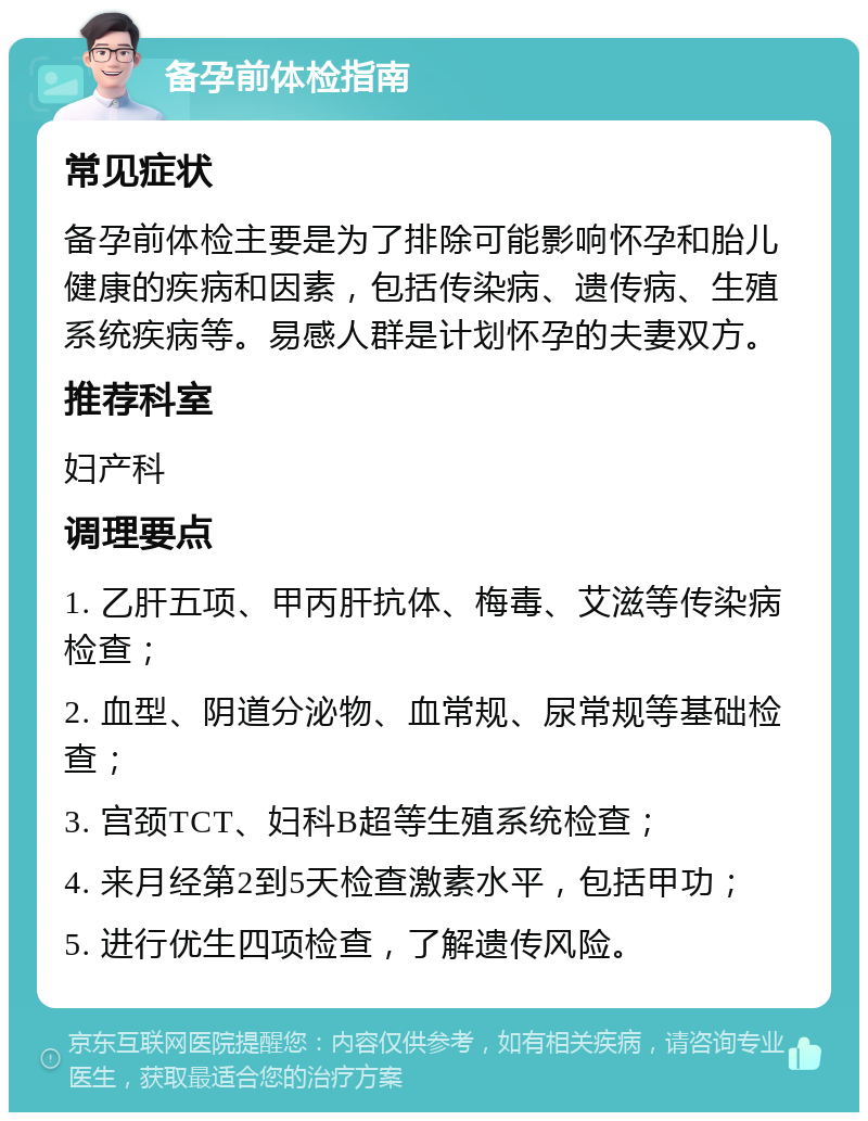 备孕前体检指南 常见症状 备孕前体检主要是为了排除可能影响怀孕和胎儿健康的疾病和因素，包括传染病、遗传病、生殖系统疾病等。易感人群是计划怀孕的夫妻双方。 推荐科室 妇产科 调理要点 1. 乙肝五项、甲丙肝抗体、梅毒、艾滋等传染病检查； 2. 血型、阴道分泌物、血常规、尿常规等基础检查； 3. 宫颈TCT、妇科B超等生殖系统检查； 4. 来月经第2到5天检查激素水平，包括甲功； 5. 进行优生四项检查，了解遗传风险。