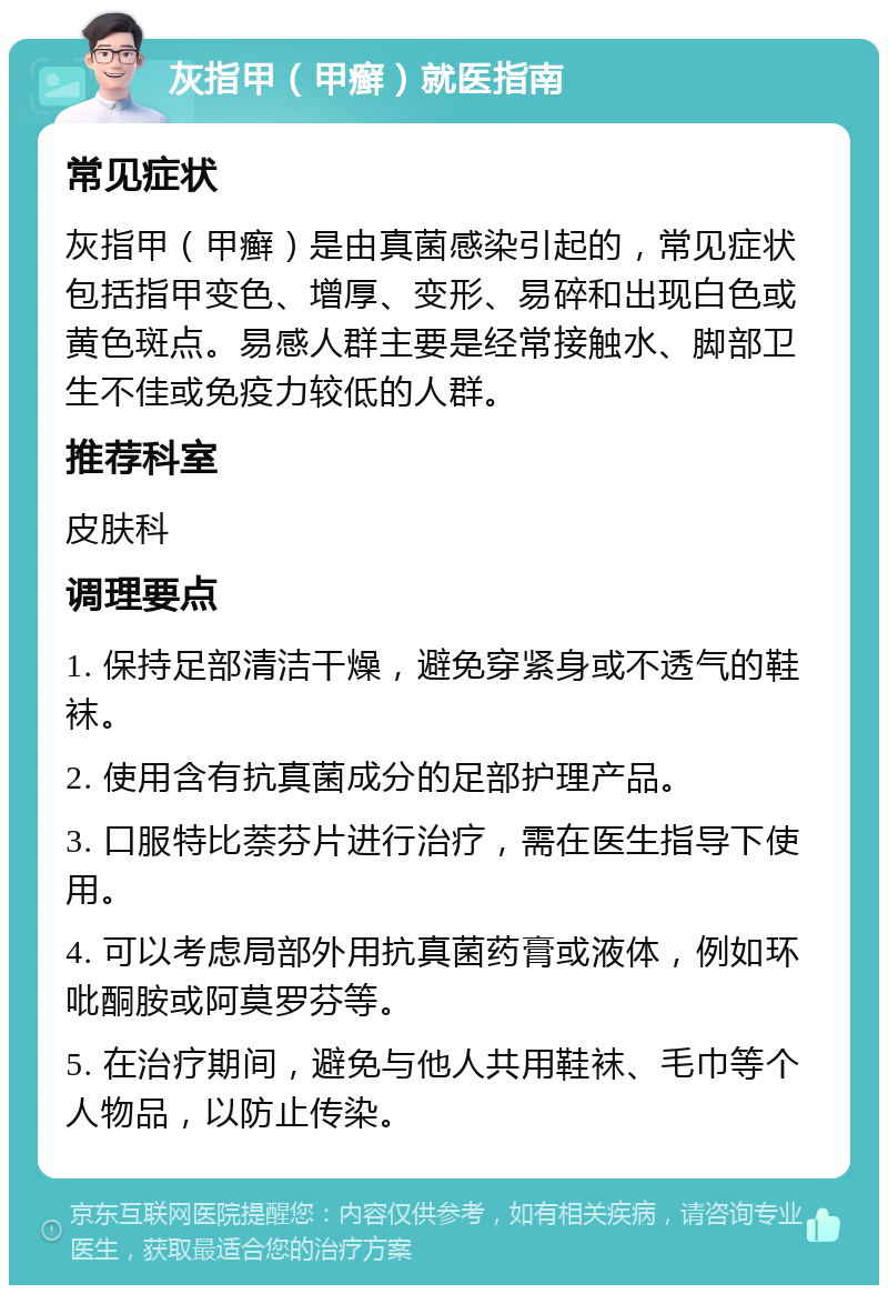 灰指甲（甲癣）就医指南 常见症状 灰指甲（甲癣）是由真菌感染引起的，常见症状包括指甲变色、增厚、变形、易碎和出现白色或黄色斑点。易感人群主要是经常接触水、脚部卫生不佳或免疫力较低的人群。 推荐科室 皮肤科 调理要点 1. 保持足部清洁干燥，避免穿紧身或不透气的鞋袜。 2. 使用含有抗真菌成分的足部护理产品。 3. 口服特比萘芬片进行治疗，需在医生指导下使用。 4. 可以考虑局部外用抗真菌药膏或液体，例如环吡酮胺或阿莫罗芬等。 5. 在治疗期间，避免与他人共用鞋袜、毛巾等个人物品，以防止传染。