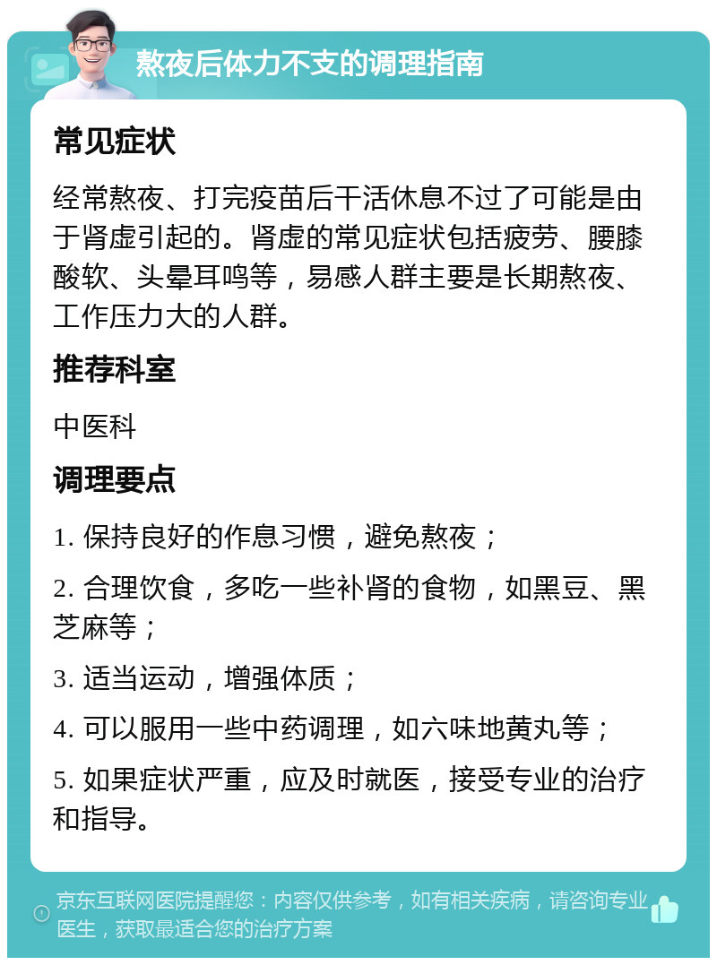 熬夜后体力不支的调理指南 常见症状 经常熬夜、打完疫苗后干活休息不过了可能是由于肾虚引起的。肾虚的常见症状包括疲劳、腰膝酸软、头晕耳鸣等，易感人群主要是长期熬夜、工作压力大的人群。 推荐科室 中医科 调理要点 1. 保持良好的作息习惯，避免熬夜； 2. 合理饮食，多吃一些补肾的食物，如黑豆、黑芝麻等； 3. 适当运动，增强体质； 4. 可以服用一些中药调理，如六味地黄丸等； 5. 如果症状严重，应及时就医，接受专业的治疗和指导。