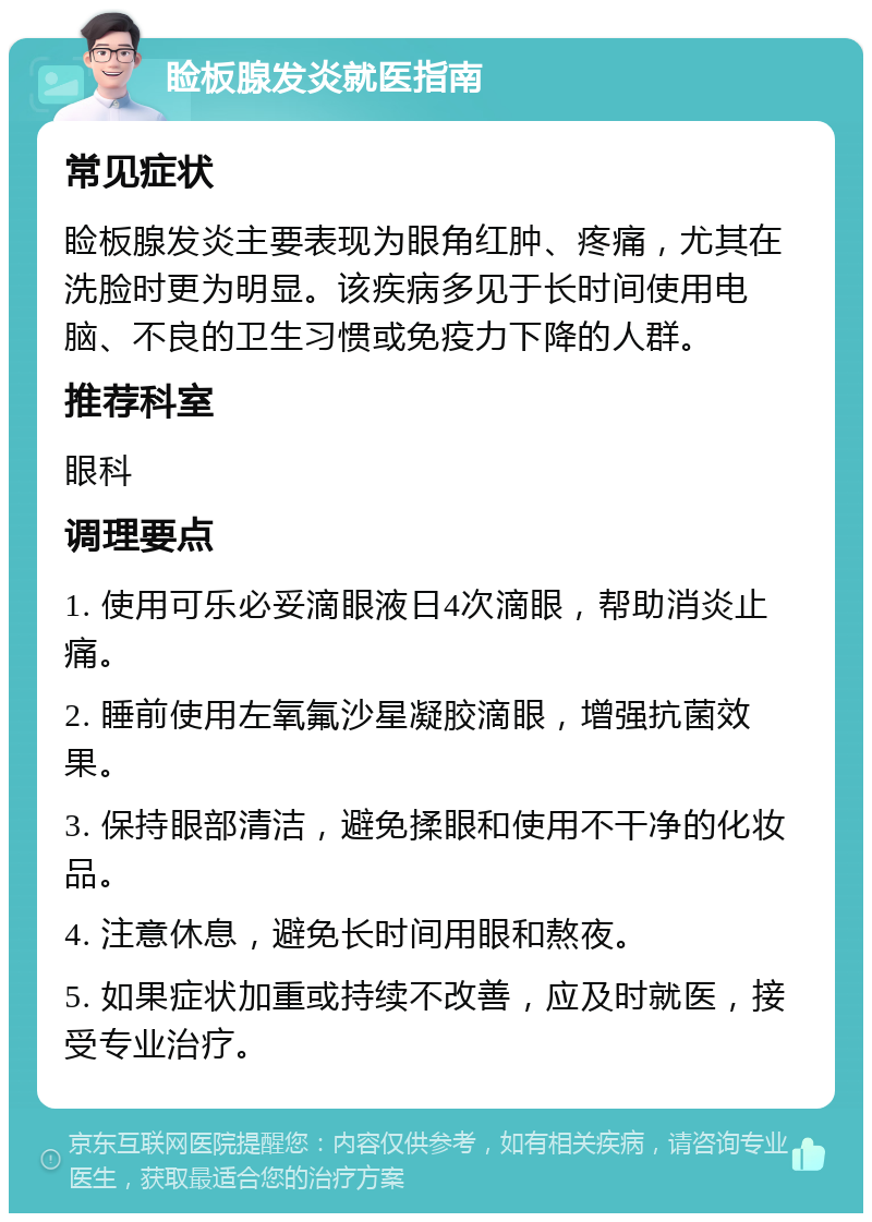 睑板腺发炎就医指南 常见症状 睑板腺发炎主要表现为眼角红肿、疼痛，尤其在洗脸时更为明显。该疾病多见于长时间使用电脑、不良的卫生习惯或免疫力下降的人群。 推荐科室 眼科 调理要点 1. 使用可乐必妥滴眼液日4次滴眼，帮助消炎止痛。 2. 睡前使用左氧氟沙星凝胶滴眼，增强抗菌效果。 3. 保持眼部清洁，避免揉眼和使用不干净的化妆品。 4. 注意休息，避免长时间用眼和熬夜。 5. 如果症状加重或持续不改善，应及时就医，接受专业治疗。