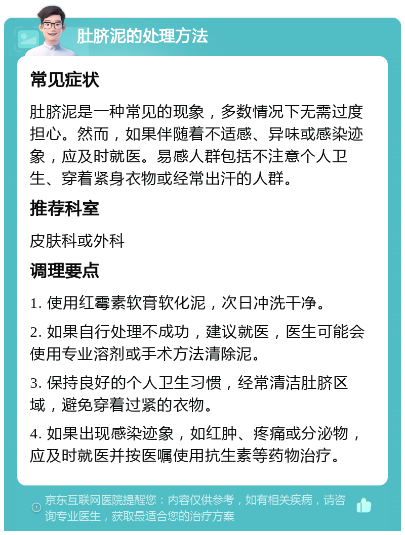 肚脐泥的处理方法 常见症状 肚脐泥是一种常见的现象，多数情况下无需过度担心。然而，如果伴随着不适感、异味或感染迹象，应及时就医。易感人群包括不注意个人卫生、穿着紧身衣物或经常出汗的人群。 推荐科室 皮肤科或外科 调理要点 1. 使用红霉素软膏软化泥，次日冲洗干净。 2. 如果自行处理不成功，建议就医，医生可能会使用专业溶剂或手术方法清除泥。 3. 保持良好的个人卫生习惯，经常清洁肚脐区域，避免穿着过紧的衣物。 4. 如果出现感染迹象，如红肿、疼痛或分泌物，应及时就医并按医嘱使用抗生素等药物治疗。