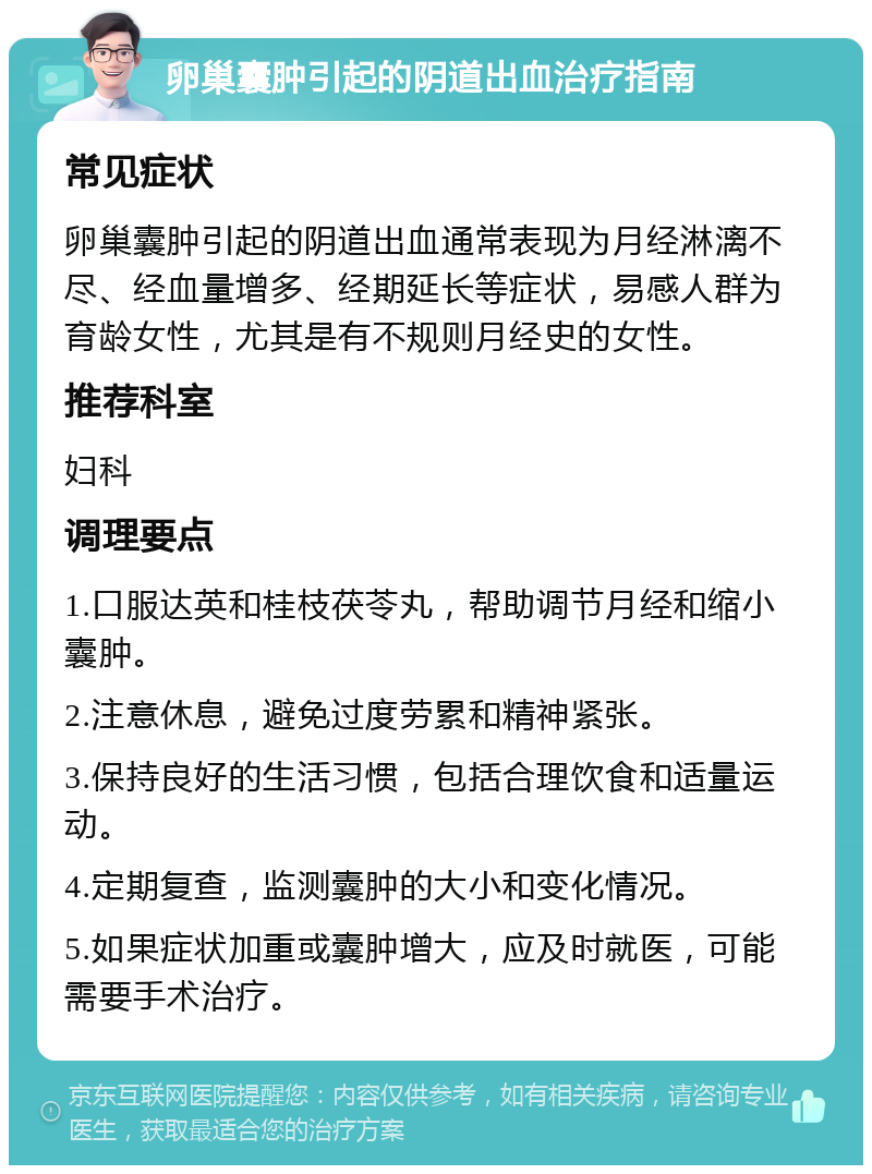 卵巢囊肿引起的阴道出血治疗指南 常见症状 卵巢囊肿引起的阴道出血通常表现为月经淋漓不尽、经血量增多、经期延长等症状，易感人群为育龄女性，尤其是有不规则月经史的女性。 推荐科室 妇科 调理要点 1.口服达英和桂枝茯苓丸，帮助调节月经和缩小囊肿。 2.注意休息，避免过度劳累和精神紧张。 3.保持良好的生活习惯，包括合理饮食和适量运动。 4.定期复查，监测囊肿的大小和变化情况。 5.如果症状加重或囊肿增大，应及时就医，可能需要手术治疗。