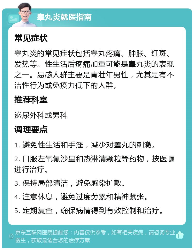 睾丸炎就医指南 常见症状 睾丸炎的常见症状包括睾丸疼痛、肿胀、红斑、发热等。性生活后疼痛加重可能是睾丸炎的表现之一。易感人群主要是青壮年男性，尤其是有不洁性行为或免疫力低下的人群。 推荐科室 泌尿外科或男科 调理要点 1. 避免性生活和手淫，减少对睾丸的刺激。 2. 口服左氧氟沙星和热淋清颗粒等药物，按医嘱进行治疗。 3. 保持局部清洁，避免感染扩散。 4. 注意休息，避免过度劳累和精神紧张。 5. 定期复查，确保病情得到有效控制和治疗。