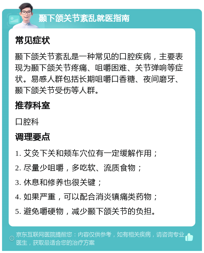 颞下颌关节紊乱就医指南 常见症状 颞下颌关节紊乱是一种常见的口腔疾病，主要表现为颞下颌关节疼痛、咀嚼困难、关节弹响等症状。易感人群包括长期咀嚼口香糖、夜间磨牙、颞下颌关节受伤等人群。 推荐科室 口腔科 调理要点 1. 艾灸下关和颊车穴位有一定缓解作用； 2. 尽量少咀嚼，多吃软、流质食物； 3. 休息和修养也很关键； 4. 如果严重，可以配合消炎镇痛类药物； 5. 避免嚼硬物，减少颞下颌关节的负担。