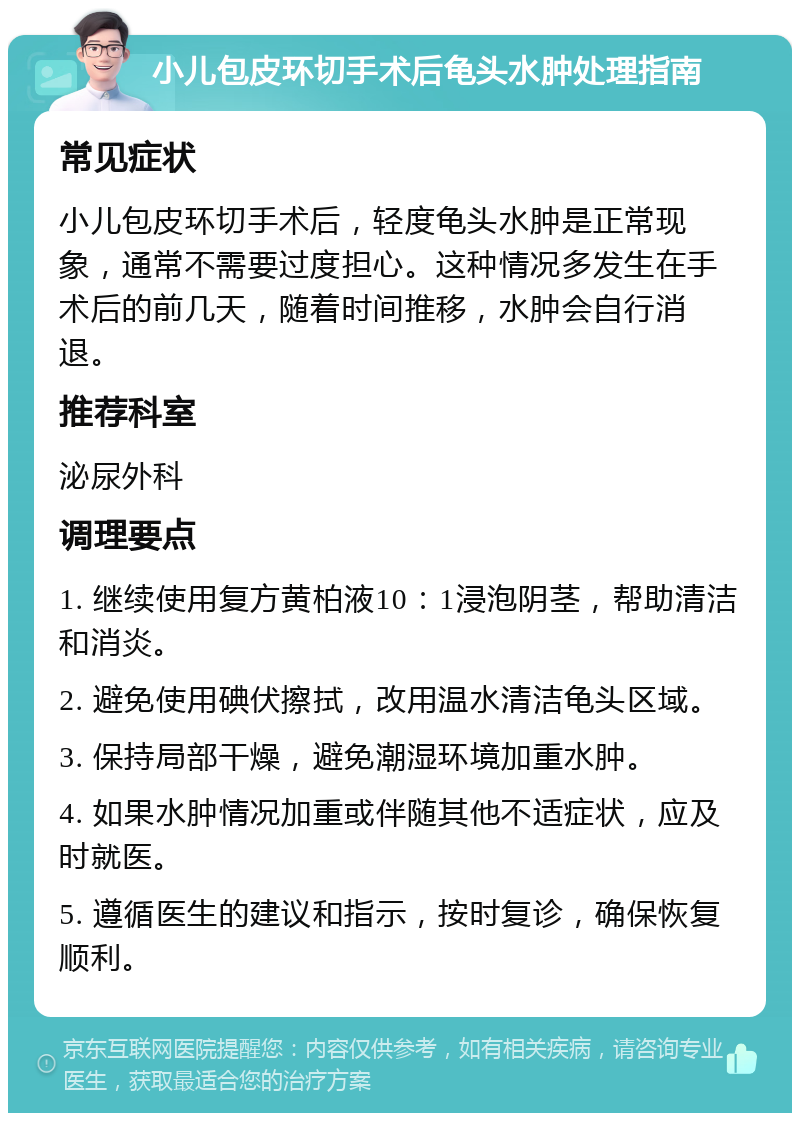 小儿包皮环切手术后龟头水肿处理指南 常见症状 小儿包皮环切手术后，轻度龟头水肿是正常现象，通常不需要过度担心。这种情况多发生在手术后的前几天，随着时间推移，水肿会自行消退。 推荐科室 泌尿外科 调理要点 1. 继续使用复方黄柏液10：1浸泡阴茎，帮助清洁和消炎。 2. 避免使用碘伏擦拭，改用温水清洁龟头区域。 3. 保持局部干燥，避免潮湿环境加重水肿。 4. 如果水肿情况加重或伴随其他不适症状，应及时就医。 5. 遵循医生的建议和指示，按时复诊，确保恢复顺利。