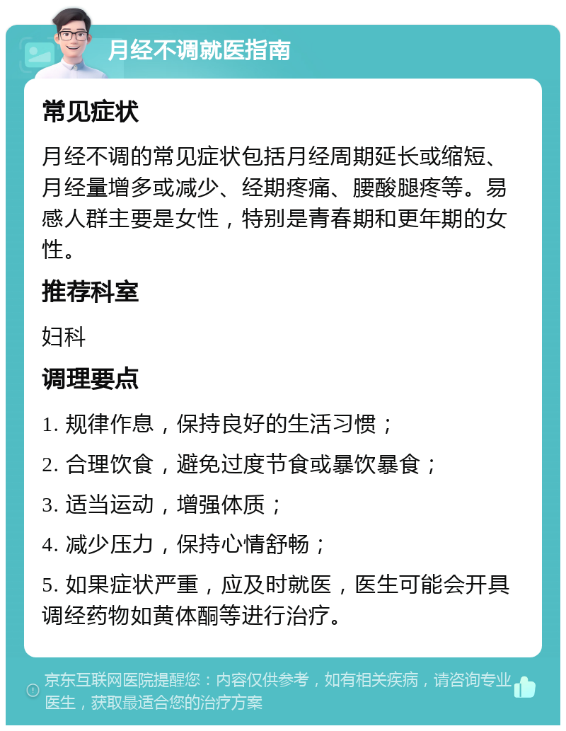 月经不调就医指南 常见症状 月经不调的常见症状包括月经周期延长或缩短、月经量增多或减少、经期疼痛、腰酸腿疼等。易感人群主要是女性，特别是青春期和更年期的女性。 推荐科室 妇科 调理要点 1. 规律作息，保持良好的生活习惯； 2. 合理饮食，避免过度节食或暴饮暴食； 3. 适当运动，增强体质； 4. 减少压力，保持心情舒畅； 5. 如果症状严重，应及时就医，医生可能会开具调经药物如黄体酮等进行治疗。