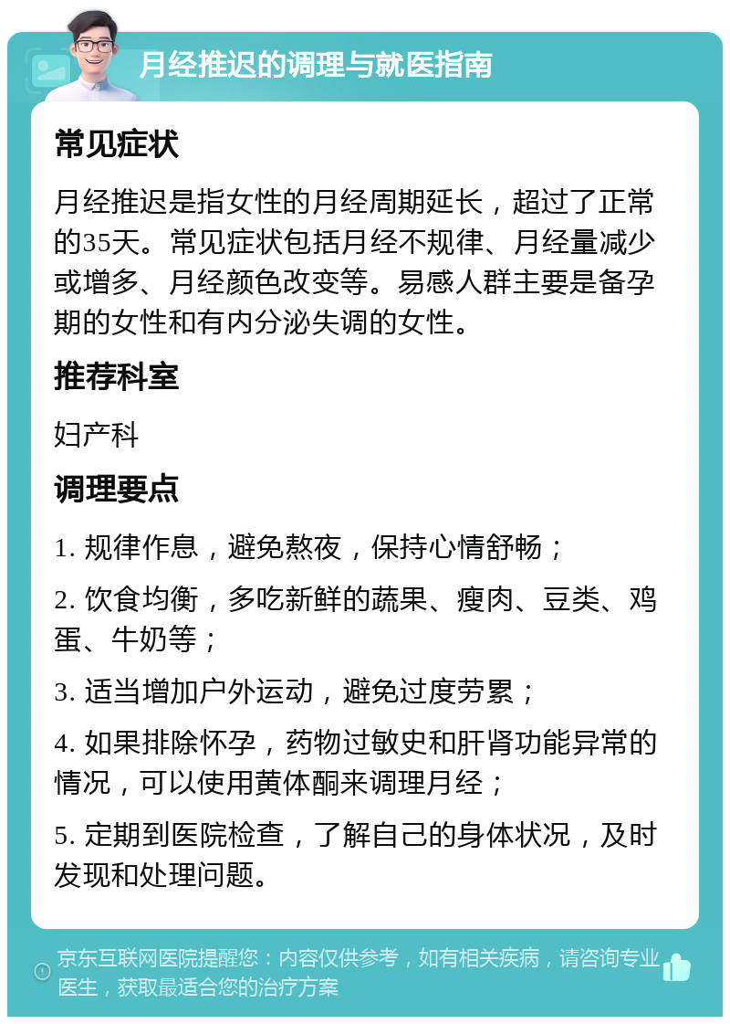 月经推迟的调理与就医指南 常见症状 月经推迟是指女性的月经周期延长，超过了正常的35天。常见症状包括月经不规律、月经量减少或增多、月经颜色改变等。易感人群主要是备孕期的女性和有内分泌失调的女性。 推荐科室 妇产科 调理要点 1. 规律作息，避免熬夜，保持心情舒畅； 2. 饮食均衡，多吃新鲜的蔬果、瘦肉、豆类、鸡蛋、牛奶等； 3. 适当增加户外运动，避免过度劳累； 4. 如果排除怀孕，药物过敏史和肝肾功能异常的情况，可以使用黄体酮来调理月经； 5. 定期到医院检查，了解自己的身体状况，及时发现和处理问题。