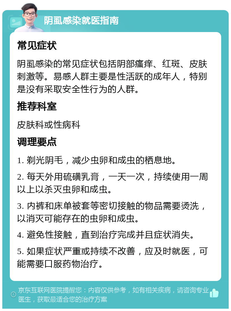 阴虱感染就医指南 常见症状 阴虱感染的常见症状包括阴部瘙痒、红斑、皮肤刺激等。易感人群主要是性活跃的成年人，特别是没有采取安全性行为的人群。 推荐科室 皮肤科或性病科 调理要点 1. 剃光阴毛，减少虫卵和成虫的栖息地。 2. 每天外用硫磺乳膏，一天一次，持续使用一周以上以杀灭虫卵和成虫。 3. 内裤和床单被套等密切接触的物品需要烫洗，以消灭可能存在的虫卵和成虫。 4. 避免性接触，直到治疗完成并且症状消失。 5. 如果症状严重或持续不改善，应及时就医，可能需要口服药物治疗。