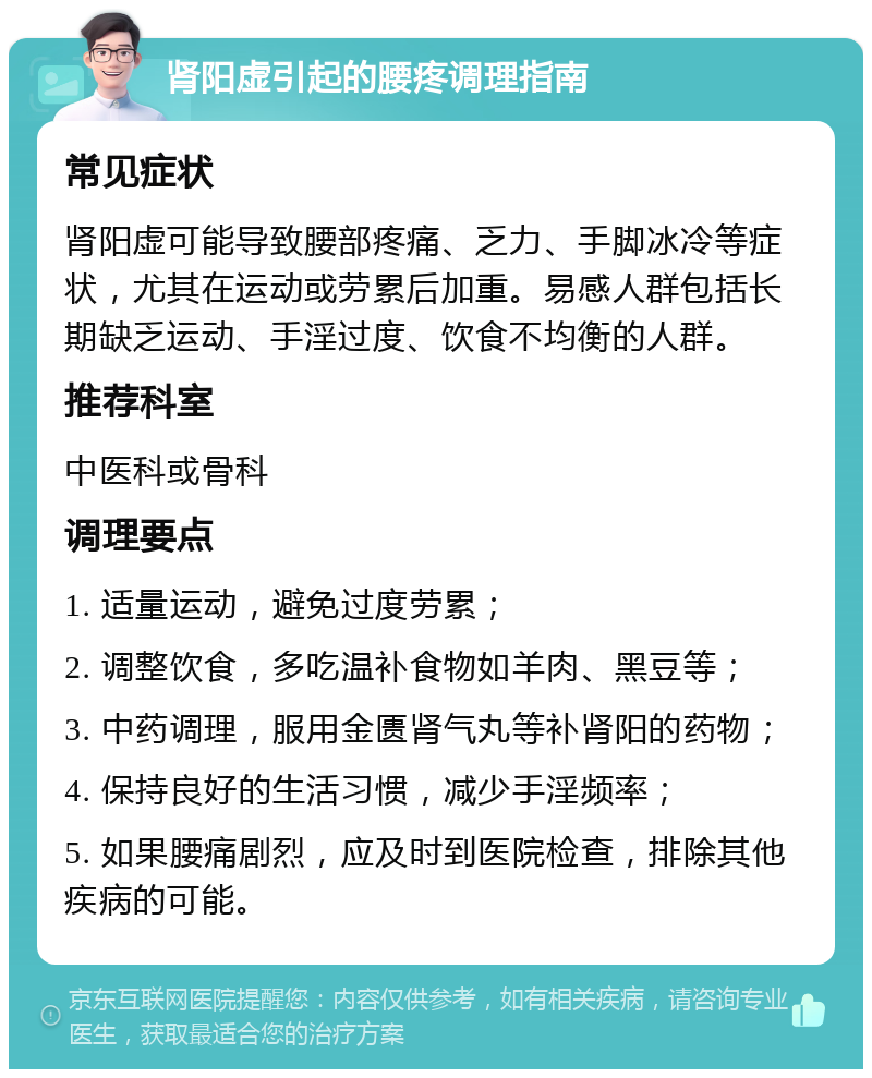 肾阳虚引起的腰疼调理指南 常见症状 肾阳虚可能导致腰部疼痛、乏力、手脚冰冷等症状，尤其在运动或劳累后加重。易感人群包括长期缺乏运动、手淫过度、饮食不均衡的人群。 推荐科室 中医科或骨科 调理要点 1. 适量运动，避免过度劳累； 2. 调整饮食，多吃温补食物如羊肉、黑豆等； 3. 中药调理，服用金匮肾气丸等补肾阳的药物； 4. 保持良好的生活习惯，减少手淫频率； 5. 如果腰痛剧烈，应及时到医院检查，排除其他疾病的可能。