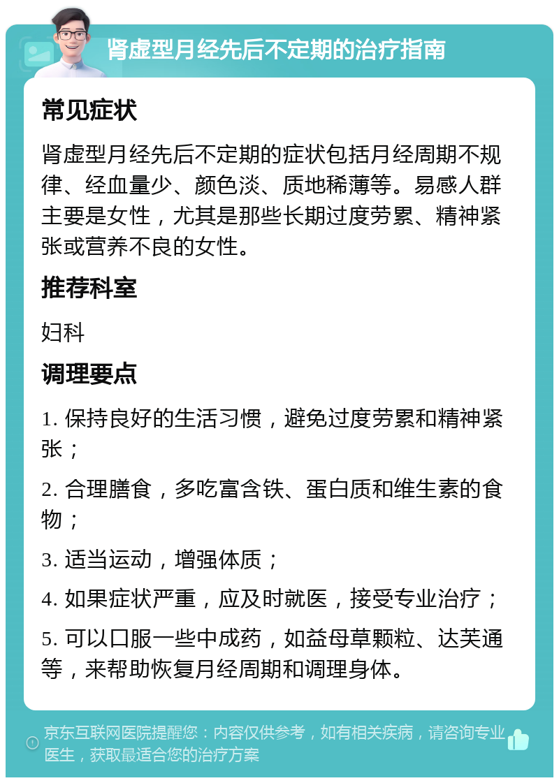 肾虚型月经先后不定期的治疗指南 常见症状 肾虚型月经先后不定期的症状包括月经周期不规律、经血量少、颜色淡、质地稀薄等。易感人群主要是女性，尤其是那些长期过度劳累、精神紧张或营养不良的女性。 推荐科室 妇科 调理要点 1. 保持良好的生活习惯，避免过度劳累和精神紧张； 2. 合理膳食，多吃富含铁、蛋白质和维生素的食物； 3. 适当运动，增强体质； 4. 如果症状严重，应及时就医，接受专业治疗； 5. 可以口服一些中成药，如益母草颗粒、达芙通等，来帮助恢复月经周期和调理身体。