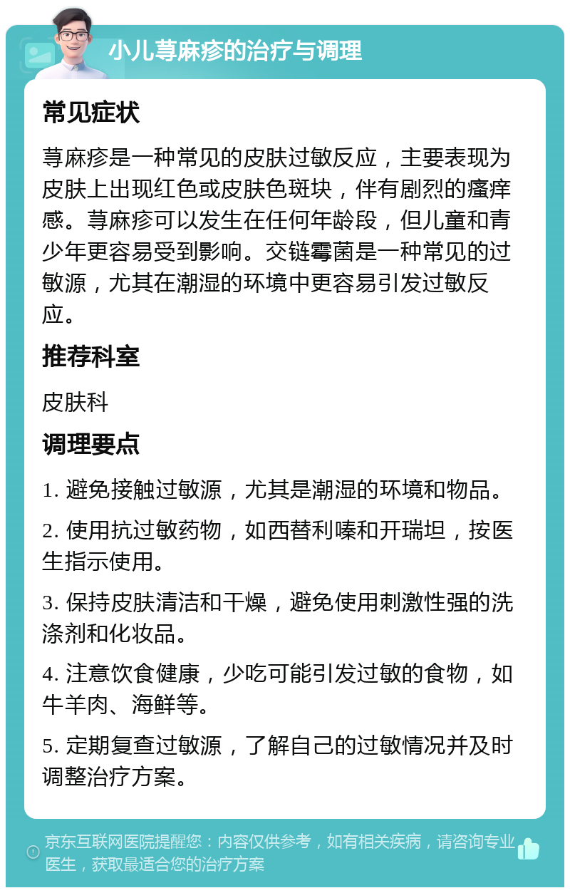 小儿荨麻疹的治疗与调理 常见症状 荨麻疹是一种常见的皮肤过敏反应，主要表现为皮肤上出现红色或皮肤色斑块，伴有剧烈的瘙痒感。荨麻疹可以发生在任何年龄段，但儿童和青少年更容易受到影响。交链霉菌是一种常见的过敏源，尤其在潮湿的环境中更容易引发过敏反应。 推荐科室 皮肤科 调理要点 1. 避免接触过敏源，尤其是潮湿的环境和物品。 2. 使用抗过敏药物，如西替利嗪和开瑞坦，按医生指示使用。 3. 保持皮肤清洁和干燥，避免使用刺激性强的洗涤剂和化妆品。 4. 注意饮食健康，少吃可能引发过敏的食物，如牛羊肉、海鲜等。 5. 定期复查过敏源，了解自己的过敏情况并及时调整治疗方案。