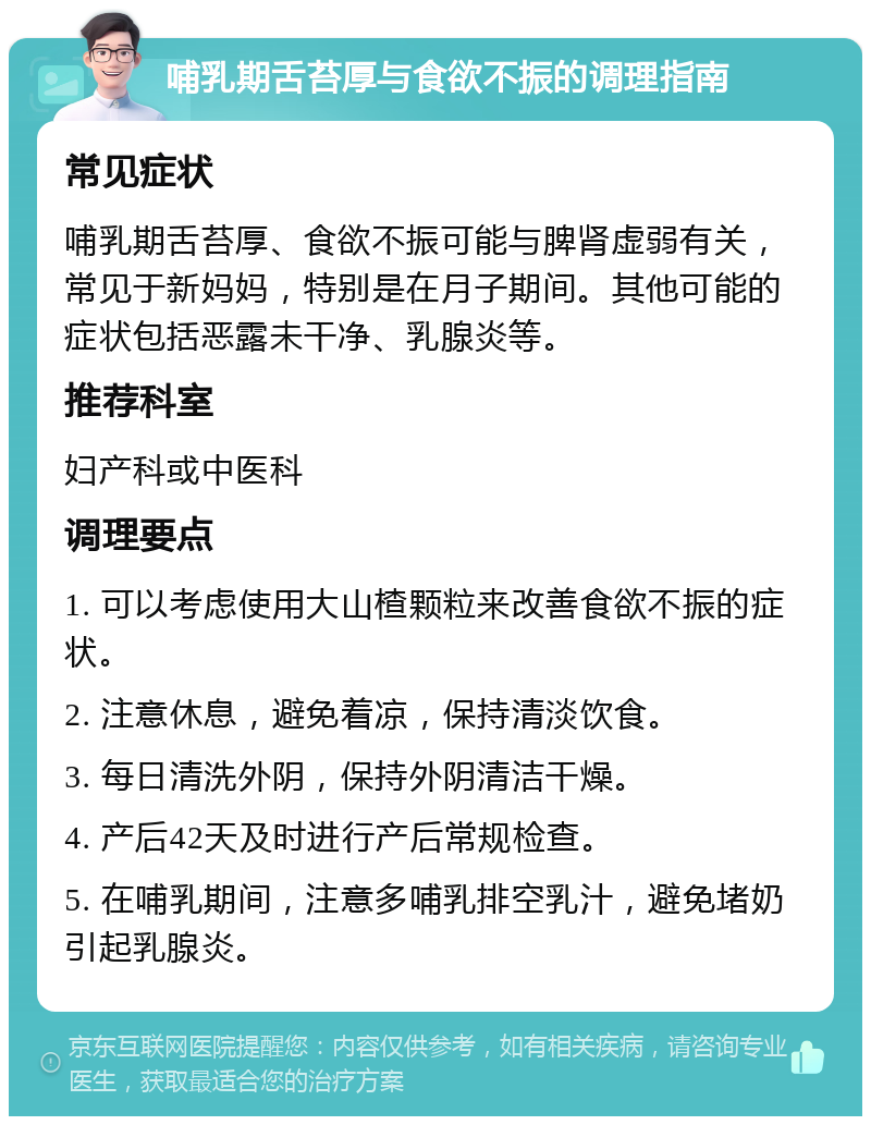 哺乳期舌苔厚与食欲不振的调理指南 常见症状 哺乳期舌苔厚、食欲不振可能与脾肾虚弱有关，常见于新妈妈，特别是在月子期间。其他可能的症状包括恶露未干净、乳腺炎等。 推荐科室 妇产科或中医科 调理要点 1. 可以考虑使用大山楂颗粒来改善食欲不振的症状。 2. 注意休息，避免着凉，保持清淡饮食。 3. 每日清洗外阴，保持外阴清洁干燥。 4. 产后42天及时进行产后常规检查。 5. 在哺乳期间，注意多哺乳排空乳汁，避免堵奶引起乳腺炎。