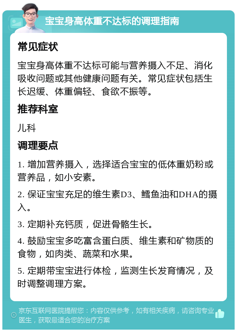 宝宝身高体重不达标的调理指南 常见症状 宝宝身高体重不达标可能与营养摄入不足、消化吸收问题或其他健康问题有关。常见症状包括生长迟缓、体重偏轻、食欲不振等。 推荐科室 儿科 调理要点 1. 增加营养摄入，选择适合宝宝的低体重奶粉或营养品，如小安素。 2. 保证宝宝充足的维生素D3、鳕鱼油和DHA的摄入。 3. 定期补充钙质，促进骨骼生长。 4. 鼓励宝宝多吃富含蛋白质、维生素和矿物质的食物，如肉类、蔬菜和水果。 5. 定期带宝宝进行体检，监测生长发育情况，及时调整调理方案。