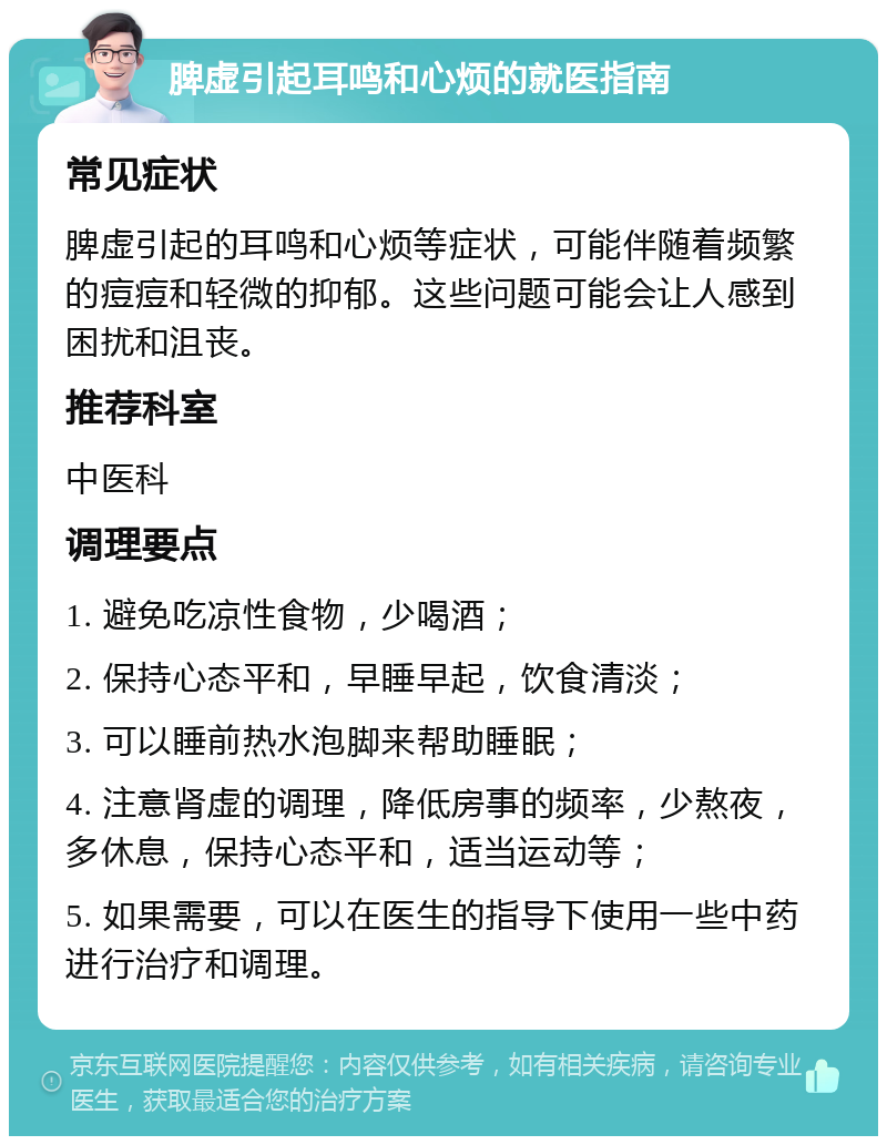 脾虚引起耳鸣和心烦的就医指南 常见症状 脾虚引起的耳鸣和心烦等症状，可能伴随着频繁的痘痘和轻微的抑郁。这些问题可能会让人感到困扰和沮丧。 推荐科室 中医科 调理要点 1. 避免吃凉性食物，少喝酒； 2. 保持心态平和，早睡早起，饮食清淡； 3. 可以睡前热水泡脚来帮助睡眠； 4. 注意肾虚的调理，降低房事的频率，少熬夜，多休息，保持心态平和，适当运动等； 5. 如果需要，可以在医生的指导下使用一些中药进行治疗和调理。