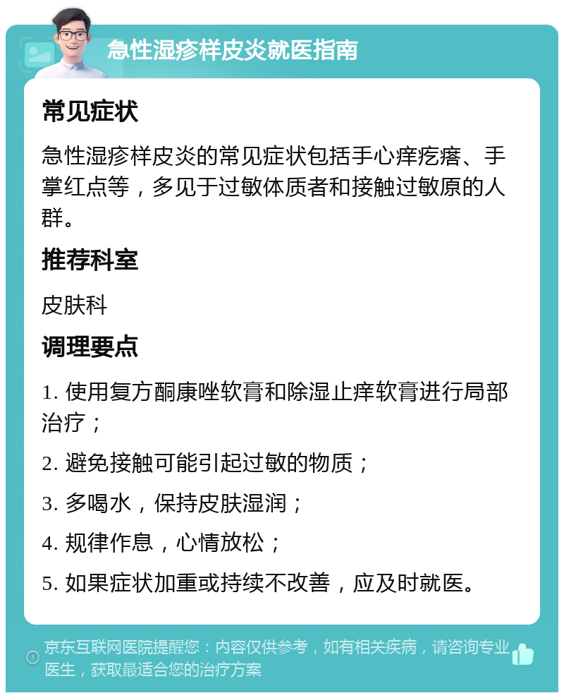 急性湿疹样皮炎就医指南 常见症状 急性湿疹样皮炎的常见症状包括手心痒疙瘩、手掌红点等，多见于过敏体质者和接触过敏原的人群。 推荐科室 皮肤科 调理要点 1. 使用复方酮康唑软膏和除湿止痒软膏进行局部治疗； 2. 避免接触可能引起过敏的物质； 3. 多喝水，保持皮肤湿润； 4. 规律作息，心情放松； 5. 如果症状加重或持续不改善，应及时就医。