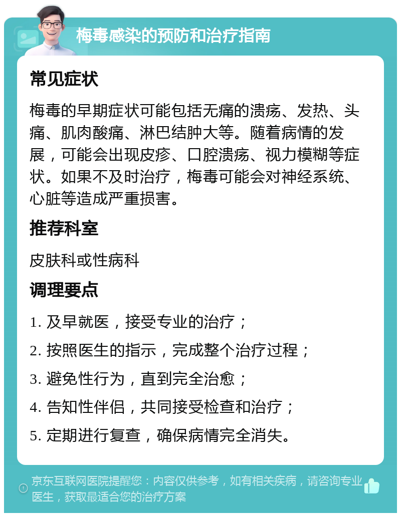 梅毒感染的预防和治疗指南 常见症状 梅毒的早期症状可能包括无痛的溃疡、发热、头痛、肌肉酸痛、淋巴结肿大等。随着病情的发展，可能会出现皮疹、口腔溃疡、视力模糊等症状。如果不及时治疗，梅毒可能会对神经系统、心脏等造成严重损害。 推荐科室 皮肤科或性病科 调理要点 1. 及早就医，接受专业的治疗； 2. 按照医生的指示，完成整个治疗过程； 3. 避免性行为，直到完全治愈； 4. 告知性伴侣，共同接受检查和治疗； 5. 定期进行复查，确保病情完全消失。