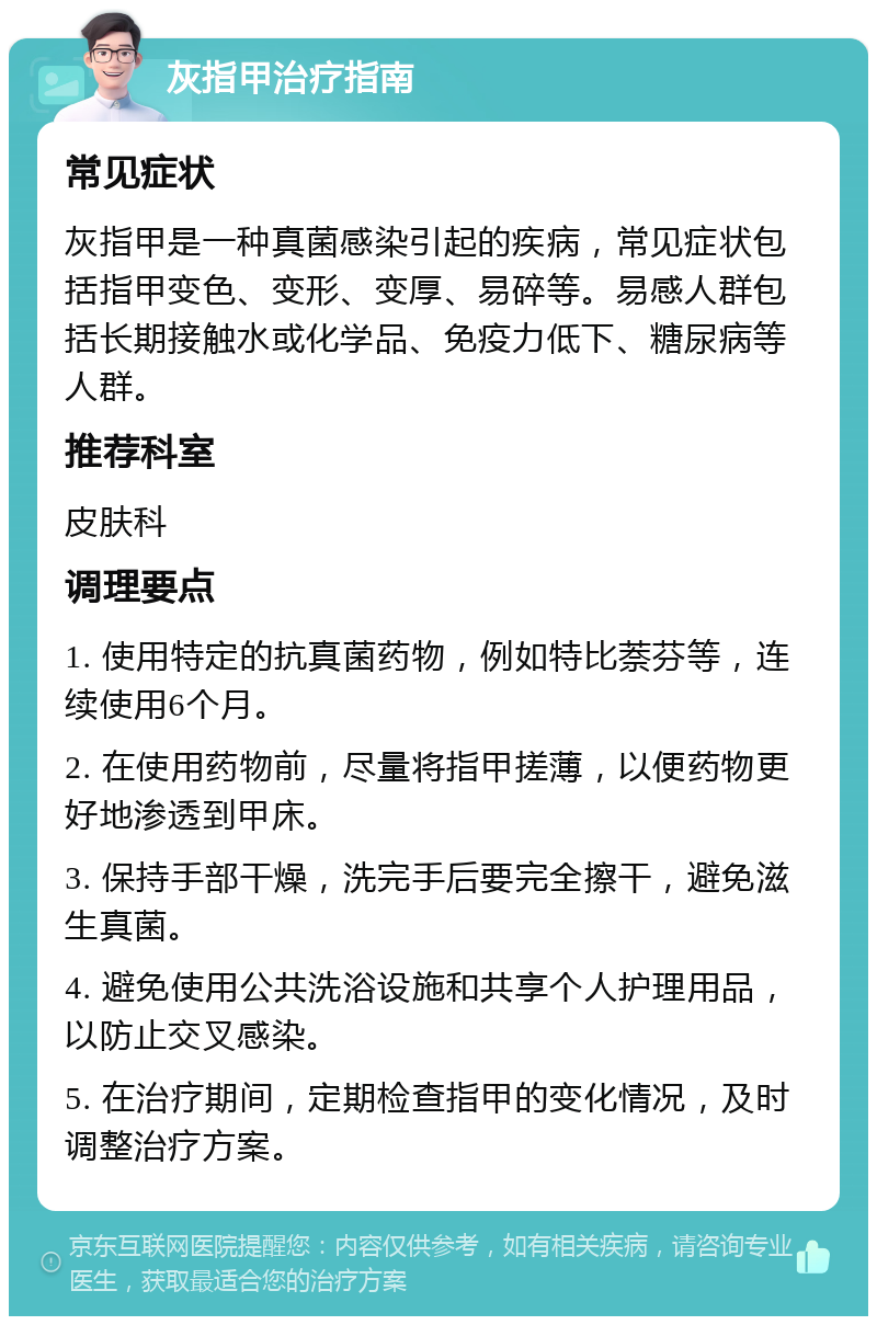 灰指甲治疗指南 常见症状 灰指甲是一种真菌感染引起的疾病，常见症状包括指甲变色、变形、变厚、易碎等。易感人群包括长期接触水或化学品、免疫力低下、糖尿病等人群。 推荐科室 皮肤科 调理要点 1. 使用特定的抗真菌药物，例如特比萘芬等，连续使用6个月。 2. 在使用药物前，尽量将指甲搓薄，以便药物更好地渗透到甲床。 3. 保持手部干燥，洗完手后要完全擦干，避免滋生真菌。 4. 避免使用公共洗浴设施和共享个人护理用品，以防止交叉感染。 5. 在治疗期间，定期检查指甲的变化情况，及时调整治疗方案。