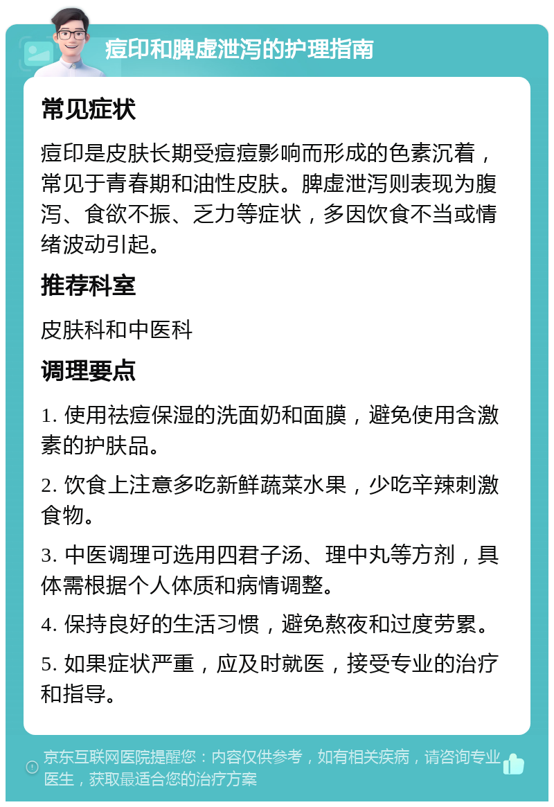 痘印和脾虚泄泻的护理指南 常见症状 痘印是皮肤长期受痘痘影响而形成的色素沉着，常见于青春期和油性皮肤。脾虚泄泻则表现为腹泻、食欲不振、乏力等症状，多因饮食不当或情绪波动引起。 推荐科室 皮肤科和中医科 调理要点 1. 使用祛痘保湿的洗面奶和面膜，避免使用含激素的护肤品。 2. 饮食上注意多吃新鲜蔬菜水果，少吃辛辣刺激食物。 3. 中医调理可选用四君子汤、理中丸等方剂，具体需根据个人体质和病情调整。 4. 保持良好的生活习惯，避免熬夜和过度劳累。 5. 如果症状严重，应及时就医，接受专业的治疗和指导。