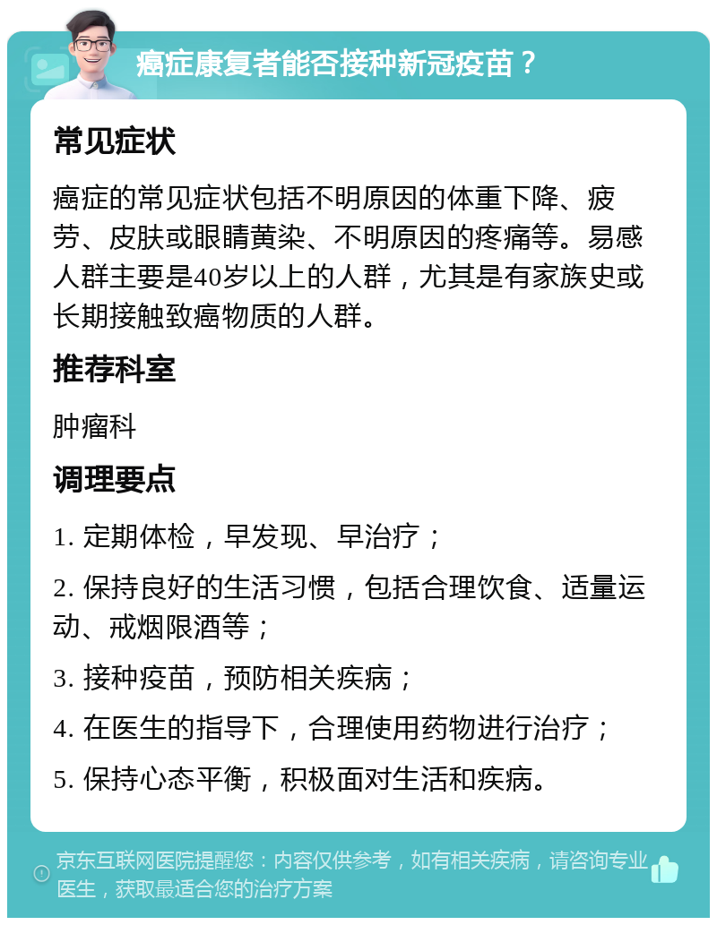 癌症康复者能否接种新冠疫苗？ 常见症状 癌症的常见症状包括不明原因的体重下降、疲劳、皮肤或眼睛黄染、不明原因的疼痛等。易感人群主要是40岁以上的人群，尤其是有家族史或长期接触致癌物质的人群。 推荐科室 肿瘤科 调理要点 1. 定期体检，早发现、早治疗； 2. 保持良好的生活习惯，包括合理饮食、适量运动、戒烟限酒等； 3. 接种疫苗，预防相关疾病； 4. 在医生的指导下，合理使用药物进行治疗； 5. 保持心态平衡，积极面对生活和疾病。