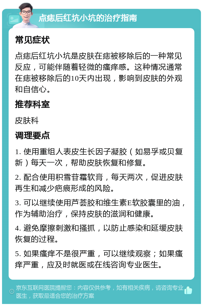 点痣后红坑小坑的治疗指南 常见症状 点痣后红坑小坑是皮肤在痣被移除后的一种常见反应，可能伴随着轻微的瘙痒感。这种情况通常在痣被移除后的10天内出现，影响到皮肤的外观和自信心。 推荐科室 皮肤科 调理要点 1. 使用重组人表皮生长因子凝胶（如易孚或贝复新）每天一次，帮助皮肤恢复和修复。 2. 配合使用积雪苷霜软膏，每天两次，促进皮肤再生和减少疤痕形成的风险。 3. 可以继续使用芦荟胶和维生素E软胶囊里的油，作为辅助治疗，保持皮肤的滋润和健康。 4. 避免摩擦刺激和搔抓，以防止感染和延缓皮肤恢复的过程。 5. 如果瘙痒不是很严重，可以继续观察；如果瘙痒严重，应及时就医或在线咨询专业医生。