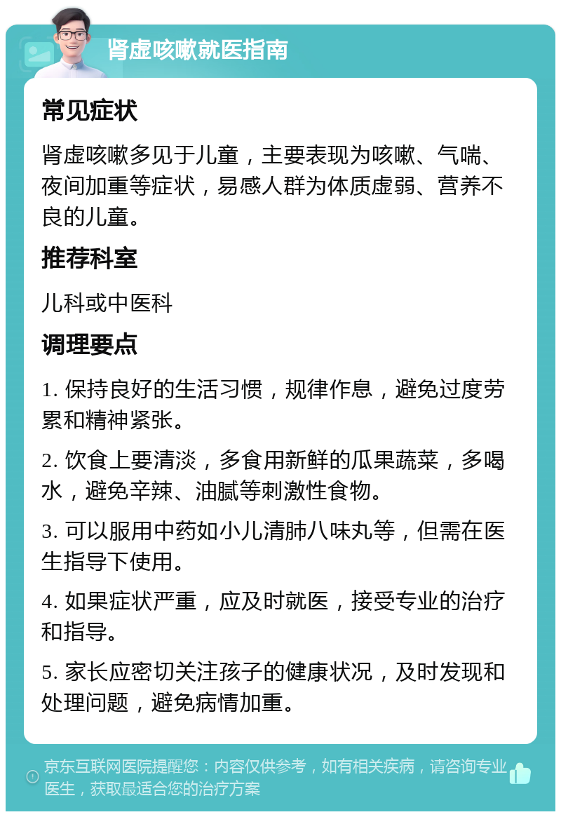 肾虚咳嗽就医指南 常见症状 肾虚咳嗽多见于儿童，主要表现为咳嗽、气喘、夜间加重等症状，易感人群为体质虚弱、营养不良的儿童。 推荐科室 儿科或中医科 调理要点 1. 保持良好的生活习惯，规律作息，避免过度劳累和精神紧张。 2. 饮食上要清淡，多食用新鲜的瓜果蔬菜，多喝水，避免辛辣、油腻等刺激性食物。 3. 可以服用中药如小儿清肺八味丸等，但需在医生指导下使用。 4. 如果症状严重，应及时就医，接受专业的治疗和指导。 5. 家长应密切关注孩子的健康状况，及时发现和处理问题，避免病情加重。