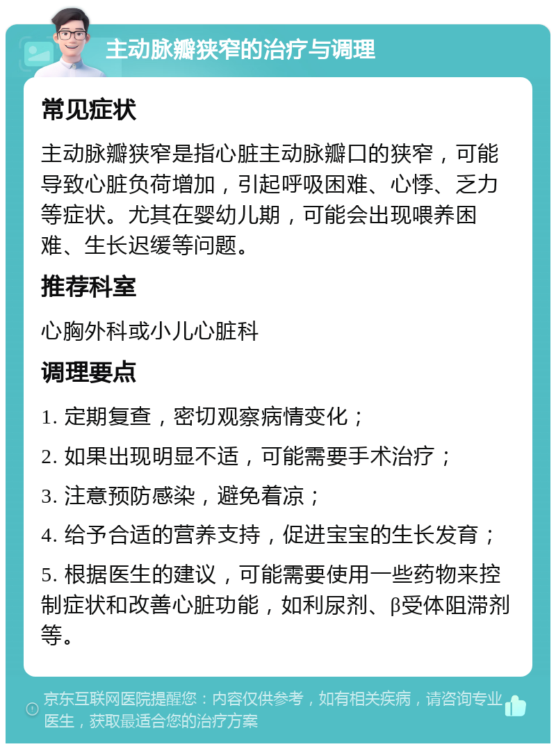 主动脉瓣狭窄的治疗与调理 常见症状 主动脉瓣狭窄是指心脏主动脉瓣口的狭窄，可能导致心脏负荷增加，引起呼吸困难、心悸、乏力等症状。尤其在婴幼儿期，可能会出现喂养困难、生长迟缓等问题。 推荐科室 心胸外科或小儿心脏科 调理要点 1. 定期复查，密切观察病情变化； 2. 如果出现明显不适，可能需要手术治疗； 3. 注意预防感染，避免着凉； 4. 给予合适的营养支持，促进宝宝的生长发育； 5. 根据医生的建议，可能需要使用一些药物来控制症状和改善心脏功能，如利尿剂、β受体阻滞剂等。