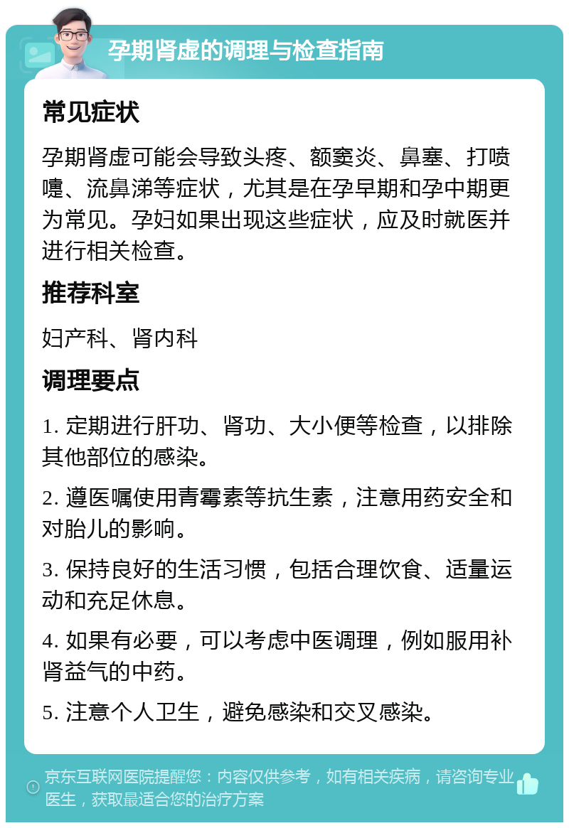 孕期肾虚的调理与检查指南 常见症状 孕期肾虚可能会导致头疼、额窦炎、鼻塞、打喷嚏、流鼻涕等症状，尤其是在孕早期和孕中期更为常见。孕妇如果出现这些症状，应及时就医并进行相关检查。 推荐科室 妇产科、肾内科 调理要点 1. 定期进行肝功、肾功、大小便等检查，以排除其他部位的感染。 2. 遵医嘱使用青霉素等抗生素，注意用药安全和对胎儿的影响。 3. 保持良好的生活习惯，包括合理饮食、适量运动和充足休息。 4. 如果有必要，可以考虑中医调理，例如服用补肾益气的中药。 5. 注意个人卫生，避免感染和交叉感染。