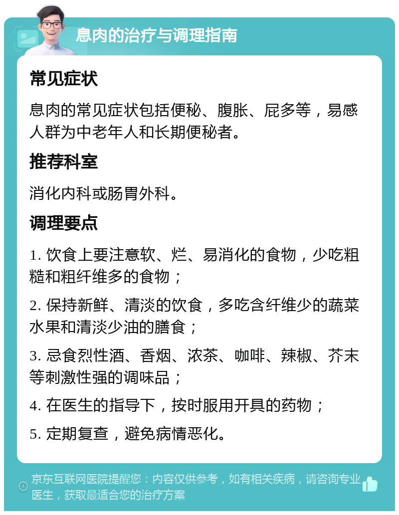 息肉的治疗与调理指南 常见症状 息肉的常见症状包括便秘、腹胀、屁多等，易感人群为中老年人和长期便秘者。 推荐科室 消化内科或肠胃外科。 调理要点 1. 饮食上要注意软、烂、易消化的食物，少吃粗糙和粗纤维多的食物； 2. 保持新鲜、清淡的饮食，多吃含纤维少的蔬菜水果和清淡少油的膳食； 3. 忌食烈性酒、香烟、浓茶、咖啡、辣椒、芥末等刺激性强的调味品； 4. 在医生的指导下，按时服用开具的药物； 5. 定期复查，避免病情恶化。