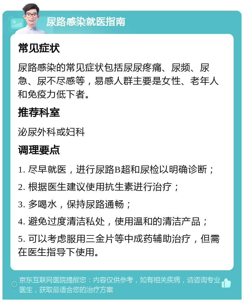 尿路感染就医指南 常见症状 尿路感染的常见症状包括尿尿疼痛、尿频、尿急、尿不尽感等，易感人群主要是女性、老年人和免疫力低下者。 推荐科室 泌尿外科或妇科 调理要点 1. 尽早就医，进行尿路B超和尿检以明确诊断； 2. 根据医生建议使用抗生素进行治疗； 3. 多喝水，保持尿路通畅； 4. 避免过度清洁私处，使用温和的清洁产品； 5. 可以考虑服用三金片等中成药辅助治疗，但需在医生指导下使用。