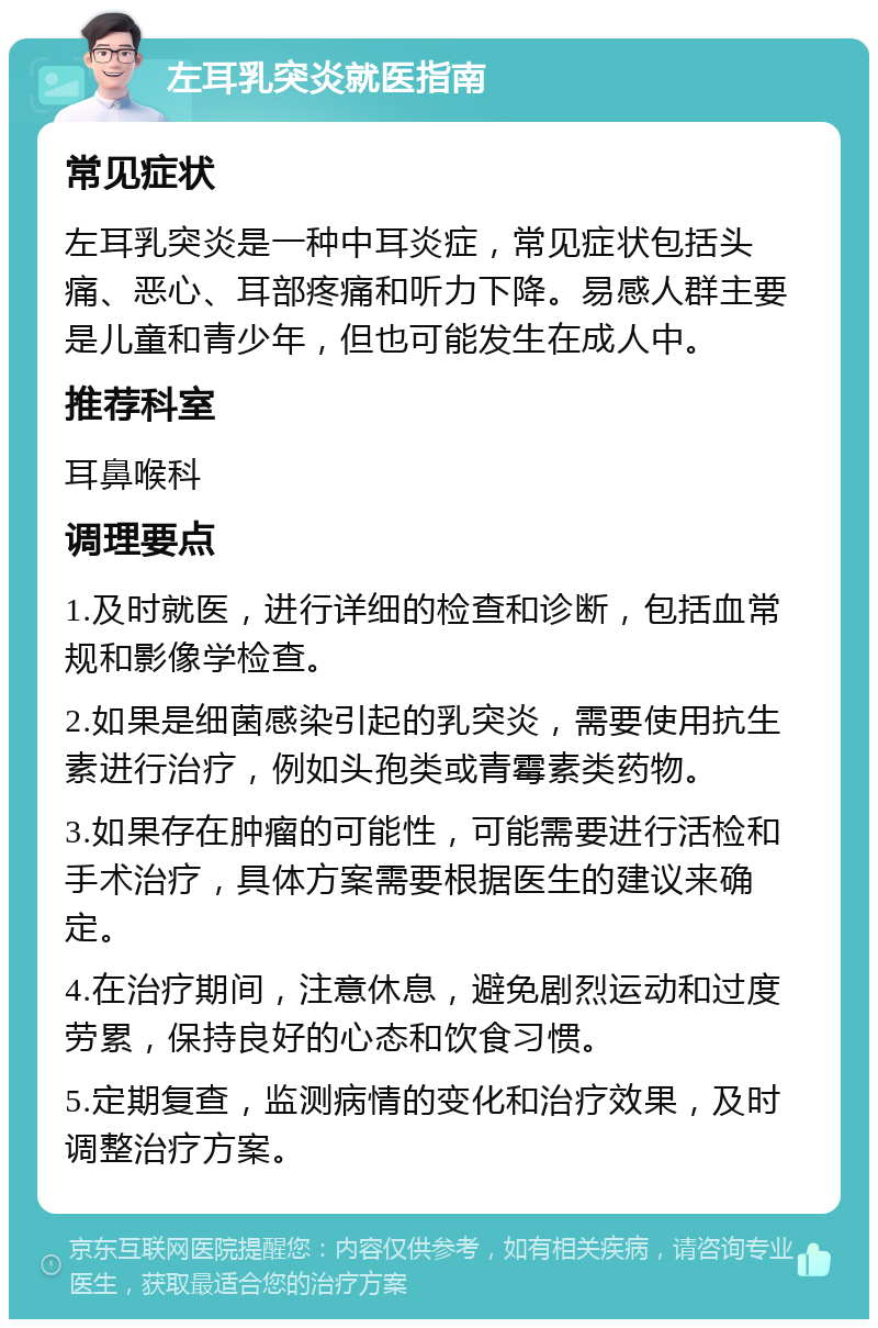 左耳乳突炎就医指南 常见症状 左耳乳突炎是一种中耳炎症，常见症状包括头痛、恶心、耳部疼痛和听力下降。易感人群主要是儿童和青少年，但也可能发生在成人中。 推荐科室 耳鼻喉科 调理要点 1.及时就医，进行详细的检查和诊断，包括血常规和影像学检查。 2.如果是细菌感染引起的乳突炎，需要使用抗生素进行治疗，例如头孢类或青霉素类药物。 3.如果存在肿瘤的可能性，可能需要进行活检和手术治疗，具体方案需要根据医生的建议来确定。 4.在治疗期间，注意休息，避免剧烈运动和过度劳累，保持良好的心态和饮食习惯。 5.定期复查，监测病情的变化和治疗效果，及时调整治疗方案。