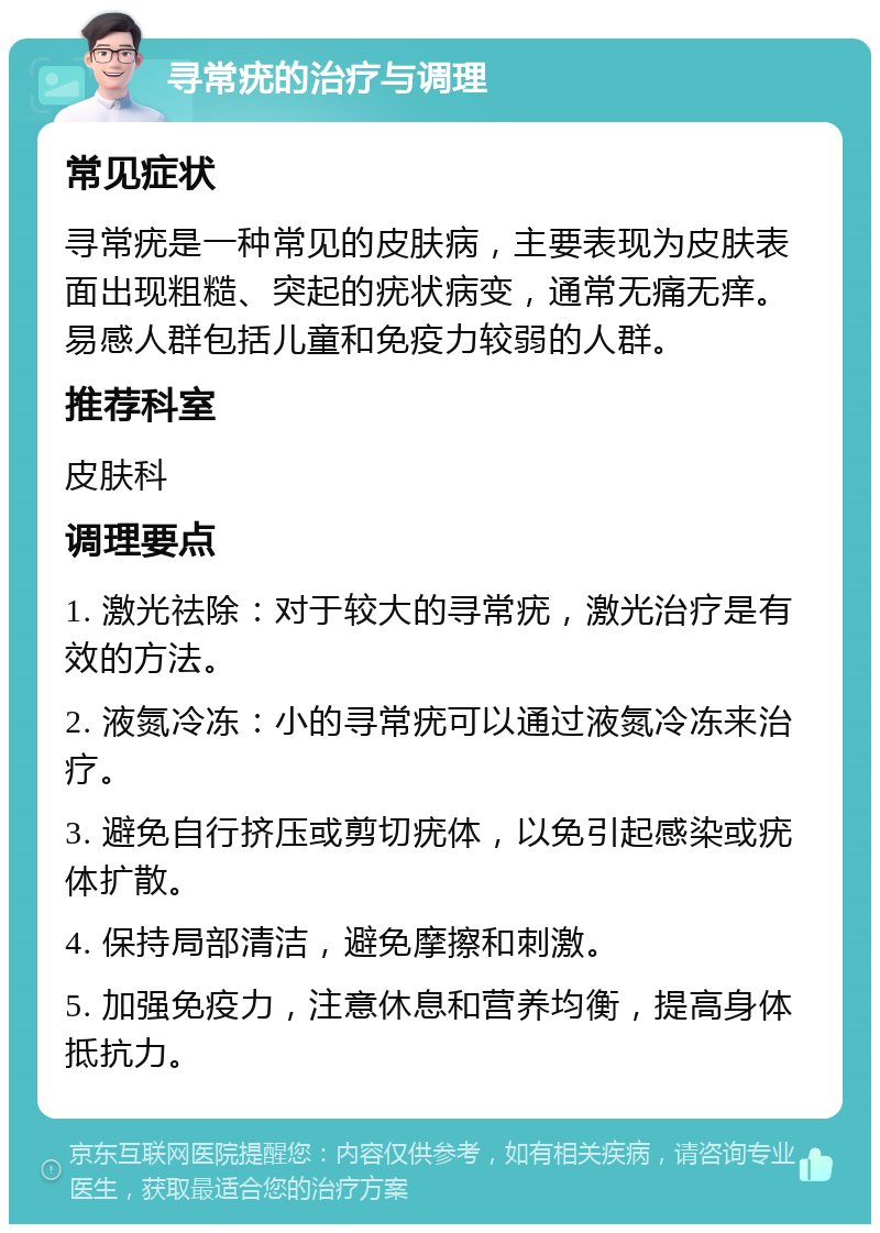 寻常疣的治疗与调理 常见症状 寻常疣是一种常见的皮肤病，主要表现为皮肤表面出现粗糙、突起的疣状病变，通常无痛无痒。易感人群包括儿童和免疫力较弱的人群。 推荐科室 皮肤科 调理要点 1. 激光祛除：对于较大的寻常疣，激光治疗是有效的方法。 2. 液氮冷冻：小的寻常疣可以通过液氮冷冻来治疗。 3. 避免自行挤压或剪切疣体，以免引起感染或疣体扩散。 4. 保持局部清洁，避免摩擦和刺激。 5. 加强免疫力，注意休息和营养均衡，提高身体抵抗力。