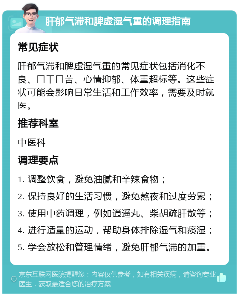 肝郁气滞和脾虚湿气重的调理指南 常见症状 肝郁气滞和脾虚湿气重的常见症状包括消化不良、口干口苦、心情抑郁、体重超标等。这些症状可能会影响日常生活和工作效率，需要及时就医。 推荐科室 中医科 调理要点 1. 调整饮食，避免油腻和辛辣食物； 2. 保持良好的生活习惯，避免熬夜和过度劳累； 3. 使用中药调理，例如逍遥丸、柴胡疏肝散等； 4. 进行适量的运动，帮助身体排除湿气和痰湿； 5. 学会放松和管理情绪，避免肝郁气滞的加重。