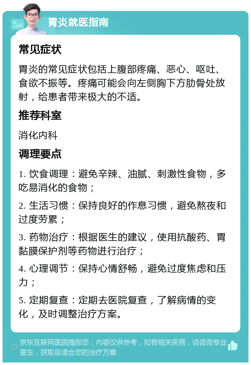 胃炎就医指南 常见症状 胃炎的常见症状包括上腹部疼痛、恶心、呕吐、食欲不振等。疼痛可能会向左侧胸下方肋骨处放射，给患者带来极大的不适。 推荐科室 消化内科 调理要点 1. 饮食调理：避免辛辣、油腻、刺激性食物，多吃易消化的食物； 2. 生活习惯：保持良好的作息习惯，避免熬夜和过度劳累； 3. 药物治疗：根据医生的建议，使用抗酸药、胃黏膜保护剂等药物进行治疗； 4. 心理调节：保持心情舒畅，避免过度焦虑和压力； 5. 定期复查：定期去医院复查，了解病情的变化，及时调整治疗方案。