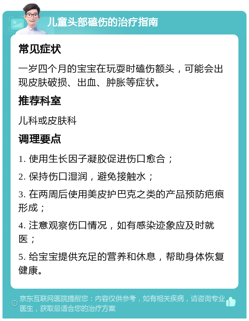 儿童头部磕伤的治疗指南 常见症状 一岁四个月的宝宝在玩耍时磕伤额头，可能会出现皮肤破损、出血、肿胀等症状。 推荐科室 儿科或皮肤科 调理要点 1. 使用生长因子凝胶促进伤口愈合； 2. 保持伤口湿润，避免接触水； 3. 在两周后使用美皮护巴克之类的产品预防疤痕形成； 4. 注意观察伤口情况，如有感染迹象应及时就医； 5. 给宝宝提供充足的营养和休息，帮助身体恢复健康。