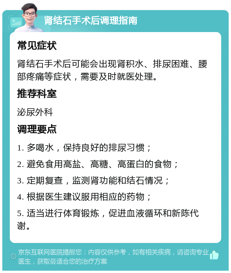 肾结石手术后调理指南 常见症状 肾结石手术后可能会出现肾积水、排尿困难、腰部疼痛等症状，需要及时就医处理。 推荐科室 泌尿外科 调理要点 1. 多喝水，保持良好的排尿习惯； 2. 避免食用高盐、高糖、高蛋白的食物； 3. 定期复查，监测肾功能和结石情况； 4. 根据医生建议服用相应的药物； 5. 适当进行体育锻炼，促进血液循环和新陈代谢。