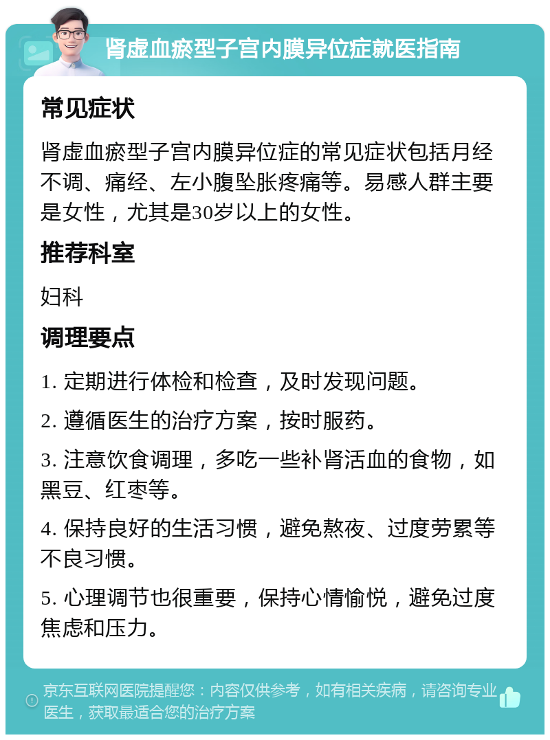 肾虚血瘀型子宫内膜异位症就医指南 常见症状 肾虚血瘀型子宫内膜异位症的常见症状包括月经不调、痛经、左小腹坠胀疼痛等。易感人群主要是女性，尤其是30岁以上的女性。 推荐科室 妇科 调理要点 1. 定期进行体检和检查，及时发现问题。 2. 遵循医生的治疗方案，按时服药。 3. 注意饮食调理，多吃一些补肾活血的食物，如黑豆、红枣等。 4. 保持良好的生活习惯，避免熬夜、过度劳累等不良习惯。 5. 心理调节也很重要，保持心情愉悦，避免过度焦虑和压力。